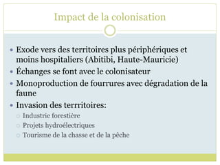 Impact de la colonisation
 Exode vers des territoires plus périphériques et
moins hospitaliers (Abitibi, Haute-Mauricie)
 Échanges se font avec le colonisateur
 Monoproduction de fourrures avec dégradation de la
faune
 Invasion des terrritoires:
 Industrie forestière
 Projets hydroélectriques
 Tourisme de la chasse et de la pêche
 