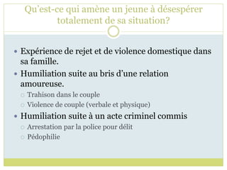 Qu’est-ce qui amène un jeune à désespérer
totalement de sa situation?
 Expérience de rejet et de violence domestique dans
sa famille.
 Humiliation suite au bris d’une relation
amoureuse.
 Trahison dans le couple
 Violence de couple (verbale et physique)
 Humiliation suite à un acte criminel commis
 Arrestation par la police pour délit
 Pédophilie
 