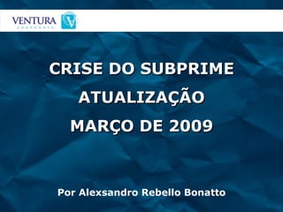CRISE DO SUBPRIME ATUALIZAÇÃO MARÇO DE 2009 Por Alexsandro Rebello Bonatto 