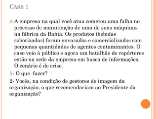 CASE 1
 A empresa na qual você atua cometeu uma falha no
processo de manutenção de uma de suas máquinas
na fábrica da Bahia. Os produtos (bebidas
soborizadas) foram envasados e comercializados com
pequenas quantidades de agentes contaminantes. O
caso veio à público e agora um batalhão de repórteres
estão na sede da empresa em busca de informações.
O cenário é de crise.
1- O que fazer?
2- Vocês, na condição de gestores de imagem da
organização, o que recomendariam ao Presidente da
organização?
 