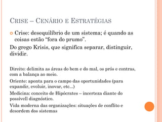 CRISE – CENÁRIO E ESTRATÉGIAS
 Crise: desequilíbrio de um sistema; é quando as
coisas estão “fora do prumo”.
Do grego Krisis, que significa separar, distinguir,
dividir.
Direito: delimita as áreas do bem e do mal, os prós e contras,
com a balança ao meio.
Oriente: aponta para o campo das oportunidades (para
expandir, evoluir, inovar, etc...)
Medicina: conceito de Hipócrates – incerteza diante do
possívell diagnóstico.
Vida moderna das organizações: situações de conflito e
desordem dos sistemas
 