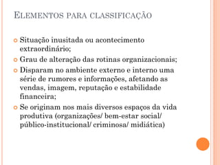 ELEMENTOS PARA CLASSIFICAÇÃO
 Situação inusitada ou acontecimento
extraordinário;
 Grau de alteração das rotinas organizacionais;
 Disparam no ambiente externo e interno uma
série de rumores e informações, afetando as
vendas, imagem, reputação e estabilidade
financeira;
 Se originam nos mais diversos espaços da vida
produtiva (organizações/ bem-estar social/
público-institucional/ criminosa/ midiática)
 