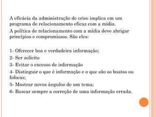 A eficácia da administração de crise implica em um
programa de relacionamento eficaz com a mídia.
A política de relacionamento com a mídia deve abrigar
princípios e compromissos. São eles:
1- Oferecer boa e verdadeira informação;
2- Ser solícito
3- Evitar o excesso de informação
4- Distinguir o que é informação e o que são so boatos ou
fofocas;
5- Mostrar novos ângulos de um tema;
6- Buscar sempre a correção de uma informação errada.
 