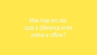 Mas hoje em dia,
qual a diferença entre
online e offline?
 