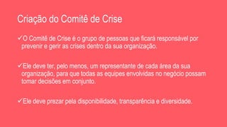 Criação do Comitê de Crise
O Comitê de Crise é o grupo de pessoas que ficará responsável por
prevenir e gerir as crises dentro da sua organização.
Ele deve ter, pelo menos, um representante de cada área da sua
organização, para que todas as equipes envolvidas no negócio possam
tomar decisões em conjunto.
Ele deve prezar pela disponibilidade, transparência e diversidade.
 