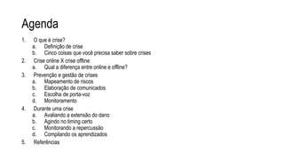 Agenda
1. O que é crise?
a. Definição de crise
b. Cinco coisas que você precisa saber sobre crises
2. Crise online X crise offline
a. Qual a diferença entre online e offline?
3. Prevenção e gestão de crises
a. Mapeamento de riscos
b. Elaboração de comunicados
c. Escolha de porta-voz
d. Monitoramento
4. Durante uma crise
a. Avaliando a extensão do dano
b. Agindo no timing certo
c. Monitorando a repercussão
d. Compilando os aprendizados
5. Referências
 