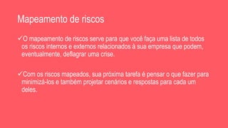Mapeamento de riscos
O mapeamento de riscos serve para que você faça uma lista de todos
os riscos internos e externos relacionados à sua empresa que podem,
eventualmente, deflagrar uma crise.
Com os riscos mapeados, sua próxima tarefa é pensar o que fazer para
minimizá-los e também projetar cenários e respostas para cada um
deles.
 