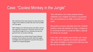 Case: “Coolest Monkey in the Jungle”
“Nós entendemos que muitas pessoas ficaram
chateadas com a imagem do menino e sua jaqueta.
Nós, que trabalhamos na H&M, concordamos com
vocês.
Nós pedimos sinceras desculpas pela foto e também
sentimos muito pela estampa da roupa. A imagem já
foi removida de todos os canais da H&M e a jaqueta
foi retirada de circulação.
Ficou claro, sem margem para dúvidas, que nossas
rotinas não foram seguidas de maneira apropriada.
Nós vamos investigar o ocorrido para evitar que esse
tipo de erro se repita no futuro.”
 