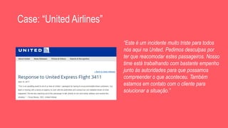 Case: “United Airlines”
“Este é um incidente muito triste para todos
nós aqui na United. Pedimos desculpas por
ter que reacomodar estes passageiros. Nosso
time está trabalhando com bastante empenho
junto às autoridades para que possamos
compreender o que aconteceu. Também
estamos em contato com o cliente para
solucionar a situação.”
 