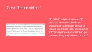 Case: “United Airlines”
“Ao mesmo tempo em que eu sinto
muito por isso ter acontecido, eu
empaticamente me coloco ao lado de
vocês e espero que vocês continuem se
esforçando para sempre ir além no que
concerne à segurança de nossos voos.”
 