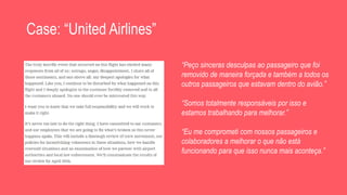 Case: “United Airlines”
“Peço sinceras desculpas ao passageiro que foi
removido de maneira forçada e também a todos os
outros passageiros que estavam dentro do avião.”
“Somos totalmente responsáveis por isso e
estamos trabalhando para melhorar.”
“Eu me comprometi com nossos passageiros e
colaboradores a melhorar o que não está
funcionando para que isso nunca mais aconteça.”
 