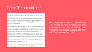 Case: “United Airlines”
Última resposta da empresa, com três medidas a
serem tomadas de maneira imediatas para avaliar
quais os novos procedimentos a serem adotados.
Prometeram uma resposta ao público para o dia
30/4/17 e a publicaram em 27/4/17.
 