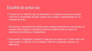 Escolha do porta-voz
O porta-voz é o indivíduo que vai personificar e humanizar a sua marca quando
você tiver a necessidade de fazer contato com o público, especialmente em um
momento de crise.
Ele deve ser constantemente treinado para conseguir transmitir os comunicados da
maneira mais empática e respeitosa possível, prezando ainda por gerar um
sentimento de confiança e transparência.
Fique atento: a linguagem corporal é crucial para um porta-voz. O modo como sorri,
suas roupas e a maneira como se dirige à crise tem o potencial, inclusive, de
deteriora-la.
 