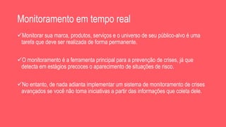 Monitoramento em tempo real
Monitorar sua marca, produtos, serviços e o universo de seu público-alvo é uma
tarefa que deve ser realizada de forma permanente.
O monitoramento é a ferramenta principal para a prevenção de crises, já que
detecta em estágios precoces o aparecimento de situações de risco.
No entanto, de nada adianta implementar um sistema de monitoramento de crises
avançados se você não toma iniciativas a partir das informações que coleta dele.
 