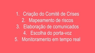 1. Criação do Comitê de Crises
2. Mapeamento de riscos
3. Elaboração de comunicados
4. Escolha do porta-voz
5. Monitoramento em tempo real
 