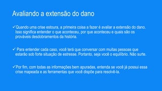 Avaliando a extensão do dano
Quando uma crise estoura, a primeira coisa a fazer é avaliar a extensão do dano.
Isso significa entender o que aconteceu, por que aconteceu e quais são os
prováveis desdobramentos da história.
 Para entender cada caso, você terá que conversar com muitas pessoas que
estarão sob forte situação de estresse. Portanto, seja você o equilíbrio. Não surte.
Por fim, com todas as informações bem apuradas, entenda se você já possui essa
crise mapeada e as ferramentas que você dispõe para resolvê-la.
 