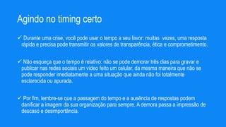 Agindo no timing certo
 Durante uma crise, você pode usar o tempo a seu favor: muitas vezes, uma resposta
rápida e precisa pode transmitir os valores de transparência, ética e comprometimento.
 Não esqueça que o tempo é relativo: não se pode demorar três dias para gravar e
publicar nas redes sociais um vídeo feito um celular, da mesma maneira que não se
pode responder imediatamente a uma situação que ainda não foi totalmente
esclarecida ou apurada.
 Por fim, lembre-se que a passagem do tempo e a ausência de respostas podem
danificar a imagem da sua organização para sempre. A demora passa a impressão de
descaso e desimportância.
 