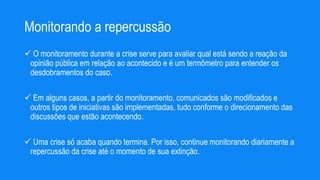 Monitorando a repercussão
 O monitoramento durante a crise serve para avaliar qual está sendo a reação da
opinião pública em relação ao acontecido e é um termômetro para entender os
desdobramentos do caso.
 Em alguns casos, a partir do monitoramento, comunicados são modificados e
outros tipos de iniciativas são implementadas, tudo conforme o direcionamento das
discussões que estão acontecendo.
 Uma crise só acaba quando termina. Por isso, continue monitorando diariamente a
repercussão da crise até o momento de sua extinção.
 