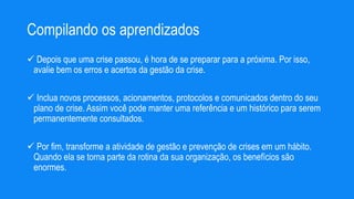 Compilando os aprendizados
 Depois que uma crise passou, é hora de se preparar para a próxima. Por isso,
avalie bem os erros e acertos da gestão da crise.
 Inclua novos processos, acionamentos, protocolos e comunicados dentro do seu
plano de crise. Assim você pode manter uma referência e um histórico para serem
permanentemente consultados.
 Por fim, transforme a atividade de gestão e prevenção de crises em um hábito.
Quando ela se torna parte da rotina da sua organização, os benefícios são
enormes.
 