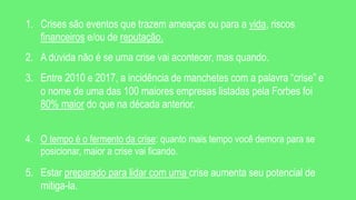 1. Crises são eventos que trazem ameaças ou para a vida, riscos
financeiros e/ou de reputação.
2. A dúvida não é se uma crise vai acontecer, mas quando.
3. Entre 2010 e 2017, a incidência de manchetes com a palavra “crise” e
o nome de uma das 100 maiores empresas listadas pela Forbes foi
80% maior do que na década anterior.
4. O tempo é o fermento da crise: quanto mais tempo você demora para se
posicionar, maior a crise vai ficando.
5. Estar preparado para lidar com uma crise aumenta seu potencial de
mitiga-la.
 