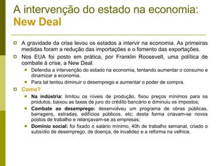 A intervenção do estado na economia:  New Deal A gravidade da crise levou os estados a intervir na economia. As primeiras medidas foram a redução das importações e o fomento das exportações. Nos EUA foi posto em prática, por Franklin Roosevelt, uma política de combate à crise, a New Deal: Defendia a intervenção do estado na economia, tentando aumentar o consumo e dinamizar a economia. Para tal tentou diminuir o desemprego e aumentar o poder de compra. Como? Na indústria:  limitou os níveis de produção, fixou preços mínimos para os produtos, baixou as taxas de juro do crédito bancário e diminuiu os impostos; Combate ao desemprego:  desenvolveu um programa de obras públicas, barragens, estradas, edifícios públicos, etc; desta forma criavam-se novos postos de trabalho e relançavam-se as empresas; Domínio social:  foi fixado o salário mínimo, 40h de trabalho semanal, criado o subsídio de desemprego, de doença, de invalidez e a reforma na velhice. 