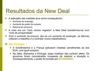 Resultados da New Deal A aplicação das medidas teve como consequência: Aumento do emprego; Aumento do poder de compra; Retoma do consumo. A crise era um  “ciclo vicioso negativo”  a New Deal transformou-se num “ ciclo de prosperidade”. Com o aumento da procura, deu-se um aumento da produção, as fábricas voltaram a trabalhar e a contratar novos trabalhadores.  Na Europa A Grã-Bretanha e a França aplicaram medidas semelhantes às dos EUA, com igual sucesso. Na Itália, Alemanha e Portugal, estas medidas não surtiram efeito. Os governos foram considerados incapazes de resolver a situação e, consequentemente, o poder foi tomado por  DITADORES. 