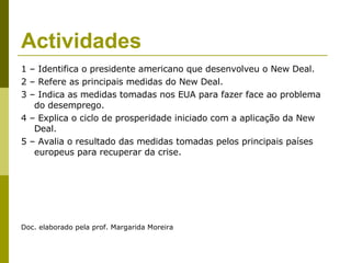 Actividades 1 – Identifica o presidente americano que desenvolveu o New Deal. 2 – Refere as principais medidas do New Deal. 3 – Indica as medidas tomadas nos EUA para fazer face ao problema do desemprego. 4 – Explica o ciclo de prosperidade iniciado com a aplicação da New Deal. 5 – Avalia o resultado das medidas tomadas pelos principais países europeus para recuperar da crise. Doc. elaborado pela prof. Margarida Moreira 