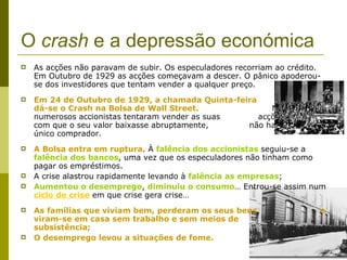 O  crash  e a depressão económica   As acções não paravam de subir. Os especuladores recorriam ao crédito. Em Outubro de 1929 as acções começavam a descer. O pânico apoderou-se dos investidores que tentam vender a qualquer preço. Em 24 de Outubro de 1929, a chamada Quinta-feira  Negra, dá-se o Crash na Bolsa de Wall Street.   Nesse dia numerosos accionistas tentaram vender as suas  acções, fazendo com que o seu valor baixasse abruptamente,  não havendo um único comprador. A Bolsa entra em ruptura . À  falência dos accionistas  seguiu-se a  falência dos bancos , uma vez que os especuladores não tinham como pagar os empréstimos. A crise alastrou rapidamente levando à  falência as empresas ; Aumentou o desemprego ,  diminuiu o consumo … Entrou-se assim num  ciclo de crise  em que crise gera crise… As famílias que viviam bem, perderam os seus bens  e viram-se em casa sem trabalho e sem meios de  subsistência; O desemprego levou a situações de fome. 