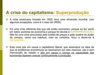 A crise do capitalismo:  Superprodução A crise americana iniciada em 1929, teve uma dimensão mundial, com algumas excepções, como é o caso da URSS; Foi uma crise diferente das que até então ocorreram, porque se fez sentir em todos sectores da economia e porque foi devida à  SUPERPRODUÇÃO . Não foi uma crise provocada pela subida de preços e pela quebra do poder de compra, como era habitual, mas ao contrário, ficou a dever-se à  DEFLAÇÃO; Esta crise pôs em causa o capitalismo liberal, que assentava na ideia de que os problemas económicos se resolveriam por eles mesmos, isto é sem intervenção do estado e  pôs em causa a crença na capacidade das economias fazerem crescer continuamente a produção. 