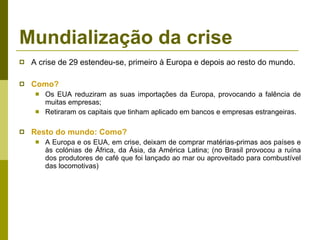 Mundialização da crise A crise de 29 estendeu-se, primeiro à Europa e depois ao resto do mundo.  Como?   Os EUA reduziram as suas importações da Europa, provocando a falência de muitas empresas; Retiraram os capitais que tinham aplicado em bancos e empresas estrangeiras. Resto do mundo: Como? A Europa e os EUA, em crise, deixam de comprar matérias-primas aos países e às colónias de África, da Ásia, da América Latina; (no Brasil provocou a ruína dos produtores de café que foi lançado ao mar ou aproveitado para combustível das locomotivas) 