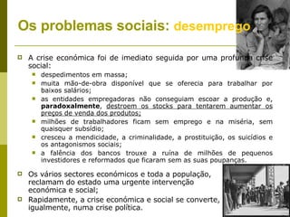 Os problemas sociais:  desemprego   A crise económica foi de imediato seguida por uma profunda crise social: despedimentos em massa; muita mão-de-obra disponível que se oferecia para trabalhar por baixos salários; as entidades empregadoras não conseguiam escoar a produção e,  paradoxalmente ,  destroem os stocks para tentarem aumentar os preços de venda dos produtos; milhões de trabalhadores ficam sem emprego e na miséria, sem quaisquer subsídio; cresceu a mendicidade, a criminalidade, a prostituição, os suicídios e os antagonismos sociais; a falência dos bancos trouxe a ruína de milhões de pequenos investidores e reformados que ficaram sem as suas poupanças. Os vários sectores económicos e toda a população,  reclamam do estado uma urgente intervenção  económica e social; Rapidamente, a crise económica e social se converte,  igualmente, numa crise política. 