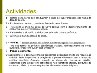 Actividades 1 – Refere os factores que conduziram à crise de superprodução nos finais da década de 20. 2 – Explica como se deu o crash na Bolsa de nova Iorque. 3 – Relaciona a crise na Bolsa de Nova Iorque com o desmoronamento da economia que se verificou a seguir. 4 – Caracteriza a situação social provocada pela crise económica. 5 – Justifica a mundialização da crise. 6 -  Pensa:   …”   destroem os stocks para tentarem aumentar os preços de venda dos produtos”   De que forma as políticas económicas actuais, nomeadamente na União Europeia, procuram evitar esta situação? 7 –  Pensa e comenta: O capitalismo e o desenvolvimento económico dependem muito do recurso ao crédito. Seria impossível a criação de algumas empresas sem a ajuda do crédito bancário. Contudo, quando se abusa do recurso ao crédito, sobretudo para aplicar em actividades não lucrativas (férias, produtos de consumo diário…), as consequências são muitas vezes trágicas…  