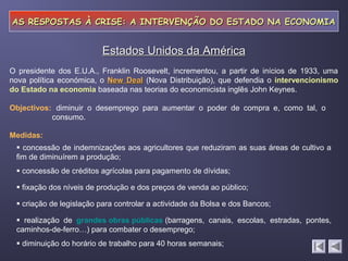 AS RESPOSTAS À CRISE: A INTERVENÇÃO DO ESTADO NA ECONOMIA


                          Estados Unidos da América
O presidente dos E.U.A., Franklin Roosevelt, incrementou, a partir de inícios de 1933, uma
nova política económica, o New Deal (Nova Distribuição), que defendia o intervencionismo
do Estado na economia baseada nas teorias do economicista inglês John Keynes.

Objectivos: diminuir o desemprego para aumentar o poder de compra e, como tal, o
           consumo.

Medidas:
  concessão de indemnizações aos agricultores que reduziram as suas áreas de cultivo a
 fim de diminuírem a produção;
  concessão de créditos agrícolas para pagamento de dívidas;

  fixação dos níveis de produção e dos preços de venda ao público;

  criação de legislação para controlar a actividade da Bolsa e dos Bancos;

  realização de grandes obras públicas (barragens, canais, escolas, estradas, pontes,
 caminhos-de-ferro…) para combater o desemprego;
  diminuição do horário de trabalho para 40 horas semanais;
 