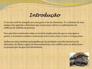 IntroduçãoO ano de 2008 foi atingido por uma grave crise de alimentos. É o culminar de uma antiga crise agrícola e alimentar que já provocou a fome e a subnutrição em milhares de milhões de pessoas. Para perceber totalmente todas as terríveis implicações do que se está agora a passar, é necessário analisar a interacção entre estas crises a curto e a longo prazo.Ambas as crises resultam principalmente da produção com fins lucrativos de alimentos, de fibras e agora de biocombustíveis e do conflito entre os alimentos e as pessoas que ela gera inevitavelmente. 