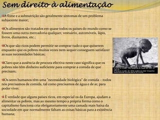 Sem direito à alimentaçãoA fome e a subnutrição são geralmente sintomas de um problema subjacente maior; Os alimentos são tratados em quase todos os países do mundo como se fossem uma outra mercadoria qualquer, vestuário, automóveis, lápis, livros, diamantes, etc.;Os que são ricos podem permitir-se comprar tudo o que quiserem enquanto que os pobres muitas vezes nem sequer conseguem satisfazer as suas necessidades básicas;Claro que a ausência de procura efectiva neste caso significa que os pobres não têm dinheiro suficiente para comprar a comida de que precisam;Os seres humanos têm uma "necessidade biológica" de comida – todos nós precisamos de comida, tal como precisamos de água e de ar, para poder viver.  É verdade que alguns países ricos, em especial os da Europa, ajudam a alimentar os pobres, mas ao mesmo tempo a própria forma como o capitalismo funciona cria obrigatoriamente uma camada mais baixa da sociedade em que normalmente faltam as coisas básicas para a existência humana;