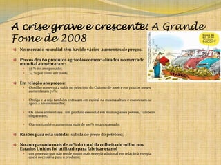 A crise grave e crescente: A Grande Fome de 2008No mercado mundial têm havido vários  aumentos de preços.Preços dos 60 produtos agrícolas comercializados no mercado mundial aumentaram:37 % no ano passado; 14 % por cento em 2006;Em relação aos preços:O milho começou a subir no princípio do Outono de 2006 e em poucos meses aumentaram 70%;O trigo e  a soja também entraram em espiral na mesma altura e encontram-se agora a níveis recordes;Os  óleos alimentares , um produto essencial em muitos países pobres,  também dispararam;O arroz também aumentou mais de 100% no ano passado;Razões para esta subida:  subida do preço do petróleo;No ano passado mais de 20% do total da colheita de milho nos Estados Unidos foi utilizado para fabricar etanolum processo que não rende muito mais energia adicional em relação à energia que é necessária para o produzir;