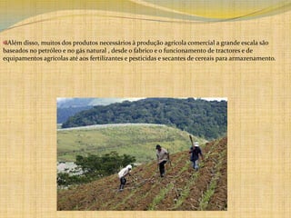 Além disso, muitos dos produtos necessários à produção agrícola comercial a grande escala são baseados no petróleo e no gás natural , desde o fabrico e o funcionamento de tractores e de equipamentos agrícolas até aos fertilizantes e pesticidas e secantes de cereais para armazenamento. 