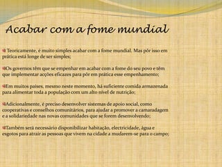 Acabar com a fome mundial  Teoricamente, é muito simples acabar com a fome mundial. Mas pôr isso em prática está longe de ser simples;Os governos têm que se empenhar em acabar com a fome do seu povo e têm que implementar acções eficazes para pôr em prática esse empenhamento;Em muitos países, mesmo neste momento, há suficiente comida armazenada para alimentar toda a população com um alto nível de nutrição;Adicionalmente, é preciso desenvolver sistemas de apoio social, como cooperativas e conselhos comunitários, para ajudar a promover a camaradagem e a solidariedade nas novas comunidades que se forem desenvolvendo;Também será necessário disponibilizar habitação, electricidade, água e esgotos para atrair as pessoas que vivem na cidade a mudarem-se para o campo;