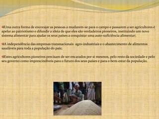 Uma outra forma de encorajar as pessoas a mudarem-se para o campo e passarem a ser agricultores é apelar ao patriotismo e difundir a ideia de que eles são verdadeiros pioneiros, instituindo um novo sistema alimentar para ajudar os seus países a conquistar uma auto-suficiência alimentar;A independência das empresas transnacionais  agro-industriais e o abastecimento de alimentos saudáveis para toda a população do país;Estes agricultores pioneiros precisam de ser encarados por si mesmos, pelo resto da sociedade e pelo seu governo como imprescindíveis para o futuro dos seus países e para o bem-estar da população. 