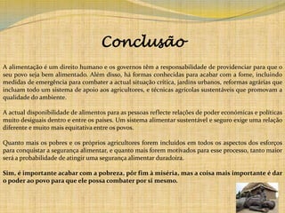 Conclusão A alimentação é um direito humano e os governos têm a responsabilidade de providenciar para que o seu povo seja bem alimentado. Além disso, há formas conhecidas para acabar com a fome, incluindo medidas de emergência para combater a actual situação crítica, jardins urbanos, reformas agrárias que incluam todo um sistema de apoio aos agricultores, e técnicas agrícolas sustentáveis que promovam a qualidade do ambiente. A actual disponibilidade de alimentos para as pessoas reflecte relações de poder económicas e políticas muito desiguais dentro e entre os países. Um sistema alimentar sustentável e seguro exige uma relação diferente e muito mais equitativa entre os povos.Quanto mais os pobres e os próprios agricultores forem incluídos em todos os aspectos dos esforços para conquistar a segurança alimentar, e quanto mais forem motivados para esse processo, tanto maior será a probabilidade de atingir uma segurança alimentar duradoira. Sim, é importante acabar com a pobreza, pôr fim à miséria, mas a coisa mais importante é dar o poder ao povo para que ele possa combater por si mesmo. 