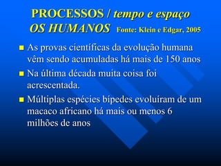 PROCESSOS / tempo e espaço
OS HUMANOS Fonte: Klein e Edgar, 2005
As provas científicas da evolução humana
vêm sendo acumuladas há mais de 150 anos
 Na última década muita coisa foi
acrescentada.
 Múltiplas espécies bípedes evoluíram de um
macaco africano há mais ou menos 6
milhões de anos


 
