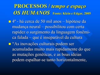 PROCESSOS / tempo e espaço
OS HUMANOS Fonte: Klein e Edgar, 2005
4º - há cerca de 50 mil anos – hipótese da
mudança neural – possibilitou com certa
rapidez o surgimento da linguagem fonêmica falada – que é inseparável da cultura
 “As inovações culturais podem ser
acumuladas muito mais rapidamente do que
as mutações genéticas, e as boas ideias
podem espalhar-se tanto horizontalmente,


 