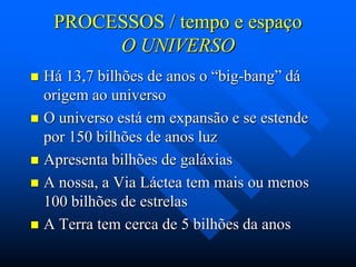 PROCESSOS / tempo e espaço
O UNIVERSO
Há 13,7 bilhões de anos o “big-bang” dá
origem ao universo
 O universo está em expansão e se estende
por 150 bilhões de anos luz
 Apresenta bilhões de galáxias
 A nossa, a Via Láctea tem mais ou menos
100 bilhões de estrelas
 A Terra tem cerca de 5 bilhões da anos


 