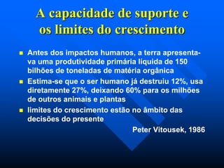 A capacidade de suporte e
os limites do crescimento






Antes dos impactos humanos, a terra apresentava uma produtividade primária líquida de 150
bilhões de toneladas de matéria orgânica
Estima-se que o ser humano já destruiu 12%, usa
diretamente 27%, deixando 60% para os milhões
de outros animais e plantas
limites do crescimento estão no âmbito das
decisões do presente
Peter Vitousek, 1986

 