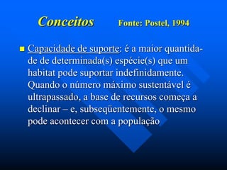 Conceitos


Fonte: Postel, 1994

Capacidade de suporte: é a maior quantidade de determinada(s) espécie(s) que um
habitat pode suportar indefinidamente.
Quando o número máximo sustentável é
ultrapassado, a base de recursos começa a
declinar – e, subseqüentemente, o mesmo
pode acontecer com a população

 
