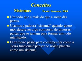 Conceitos
Sistemas

Fonte: Sussman, 2000

Um todo que é mais do que a soma das
partes.
 Usamos a palavra “sistema” quando queremos descrever algo composto de diversas
partes que se juntam para formar um todo
interligado.
 O primeiro passo para compreender como a
Terra funciona é pensar no nosso planeta
como um sistema.


 