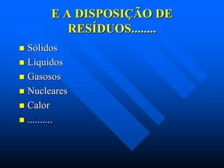 E A DISPOSIÇÃO DE
RESÍDUOS........
Sólidos
 Líquidos
 Gasosos
 Nucleares
 Calor
 ..........


 
