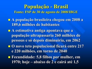 População - Brasil
Fonte: FSP de 30 de agosto de 2008/IBGE

A população brasileira chegou em 2008 a
189,6 milhões de habitantes
 A estimativa antiga apontava que a
população ultrapassaria 260 milhões de
pessoas e só depois diminuiria, em 2062
 O novo teto populacional ficará entre 217
e 220 milhões, em torno de 2040
 Fecundidade: 5,8 filhos por mulher, em
1970; hoje – abaixo de 2 e cairá até 1,5


 