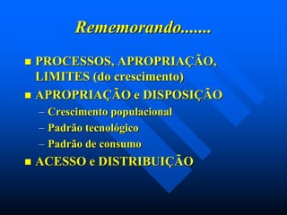 Rememorando.......
PROCESSOS, APROPRIAÇÃO,
LIMITES (do crescimento)
 APROPRIAÇÃO e DISPOSIÇÃO


– Crescimento populacional
– Padrão tecnológico
– Padrão de consumo


ACESSO e DISTRIBUIÇÃO

 