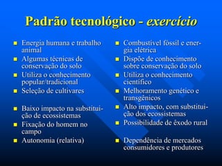Padrão tecnológico - exercício










Energia humana e trabalho
animal
Algumas técnicas de
conservação do solo
Utiliza o conhecimento
popular/tradicional
Seleção de cultivares



Baixo impacto na substituição de ecossistemas
Fixação do homem no
campo
Autonomia (relativa)











Combustível fóssil e energia elétrica
Dispõe de conhecimento
sobre conservação do solo
Utiliza o conhecimento
científico
Melhoramento genético e
transgênicos
Alto impacto, com substituição dos ecossistemas
Possibilidade de êxodo rural
Dependência de mercados
consumidores e produtores

 